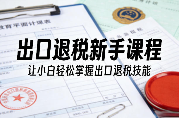 出口退税新手课程，让小白轻松掌握出口退税技能-川川创富网