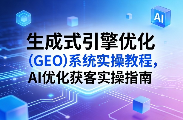 生成式引擎优化(GEO)系统实操教程，AI优化获客实操指南-川川创富网