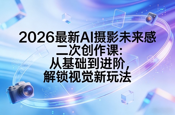 2026最新AI摄影未来感二次创作课：从基础到进阶，解锁视觉新玩法-川川创富网