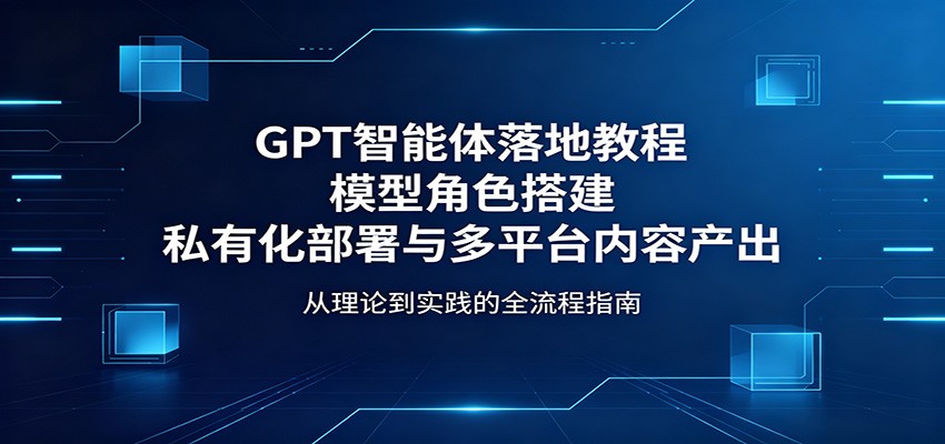 GPT智能体落地教程：模型角色搭建，私有化部署与多平台内容产出-川川创富网