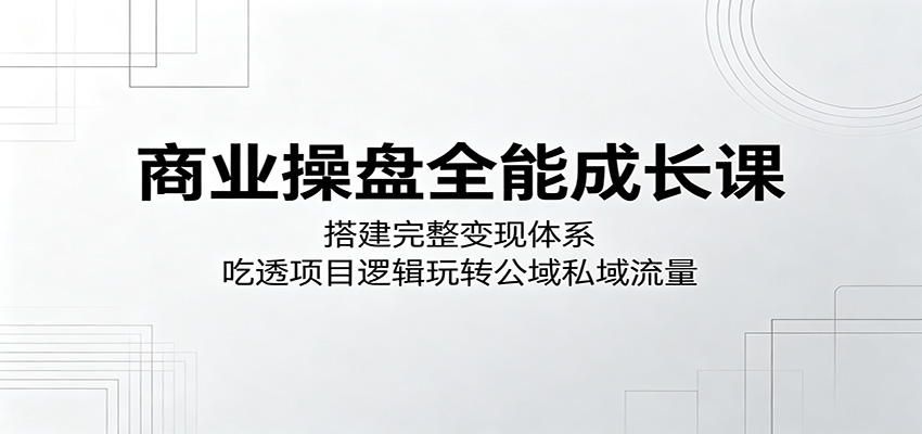 商业操盘全能成长课：搭建完整变现体系，吃透项目逻辑玩转公域私域流量-川川创富网