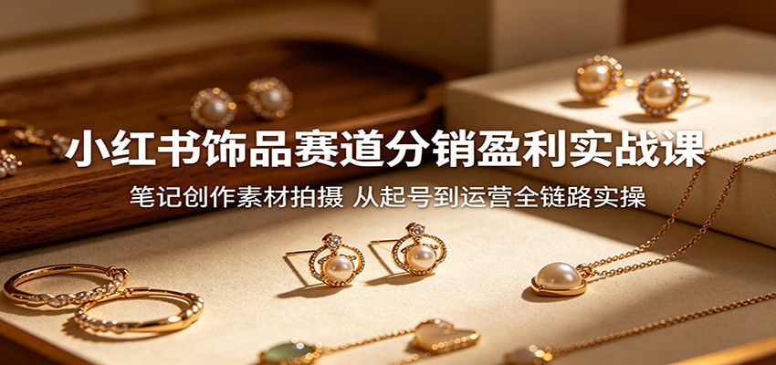 小红书饰品赛道分销盈利实战课：笔记创作素材拍摄，从起号到运营全链路实操-川川创富网