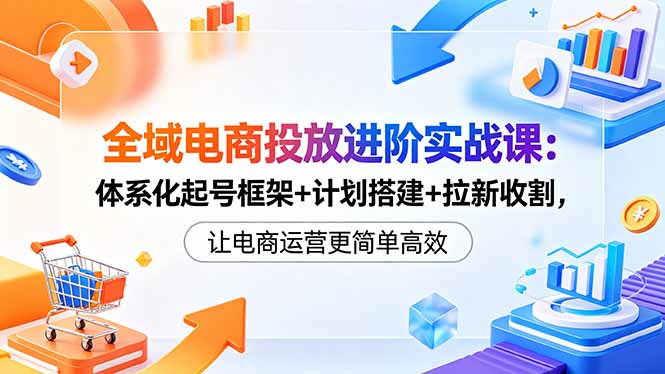 全域电商投放进阶实战课：体系化起号框架+计划搭建+拉新收割，让电商运营更简单高效-川川创富网