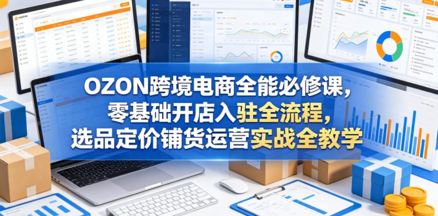 OZON跨境电商全能必修课，零基础开店入驻全流程，选品定价铺货运营实战全教学(更新0605)-川川创富网