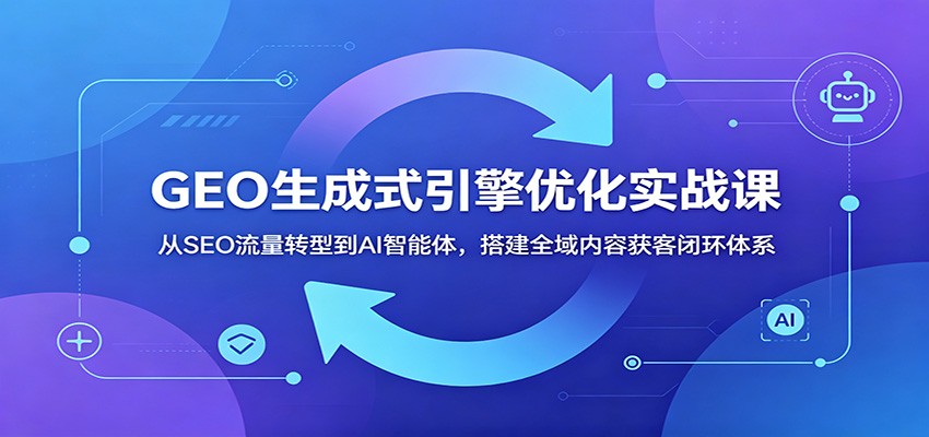 GEO生成式引擎优化实战课：从SEO流量转型到AI智能体，搭建全域内容获客闭环体系-川川创富网