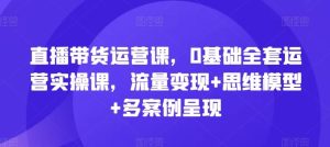 直播带货运营课,0基础全套运营实操课,流量变现+思维模型+多案例呈现-川川创富网