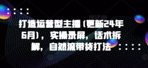 打造运营型主播(更新24年7月),实操录屏,话术拆解,自然流带货打法-川川创富网