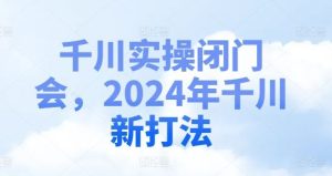 千川实操闭门会，2024年千川新打法-川川创富网