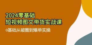 2024零基础短视频图文带货实战课:0基础从破圈到爆单实操(36节)-川川创富网