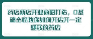 药店新店开业商圈打造,0基础全程教你如何开店开一定赚钱的药店-川川创富网