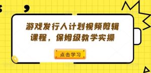 游戏发行人计划视频剪辑课程,保姆级教学实操-川川创富网