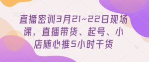 直播密训3月21~22日现场课，​直播带货、起号、小店随心推5小时干货-川川创富网