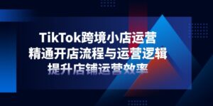TikTok跨境小店运营，精通开店流程与运营逻辑，提升店铺运营效率-川川创富网