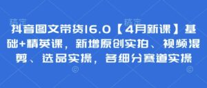 抖音图文带货16.0【4月新课】基础+精英课，新增原创实拍、视频混剪、选品实操，各细分赛道实操-川川创富网