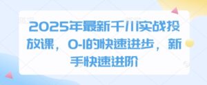 2025年最新千川实战投放课，0-1的快速进步，新手快速进阶-川川创富网