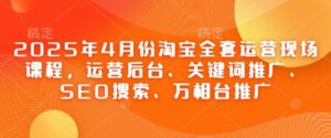 2025年4月份淘宝全套运营现场课程,运营后台、关键词推广、SEO搜索、万相台推广-川川创富网