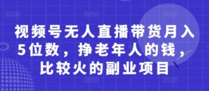 视频号无人直播带货月入5位数，挣老年人的钱，比较火的副业项目-川川创富网
