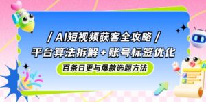 AI短视频获客全攻略:平台算法拆解+账号标签优化,百条日更与爆款选题方法-川川创富网