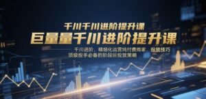 巨量千川进阶提升课，千川进阶、精细化运营纯付费商家、投放技巧、顶级投手必备的阶段性投放策略-川川创富网