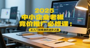 2025中小企业老板竞价推广必修课:从入门到精通的进阶之路-川川创富网