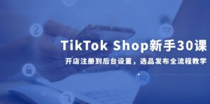 TikTok Shop新手30课,开店注册到后台设置,选品发布全流程教学-川川创富网