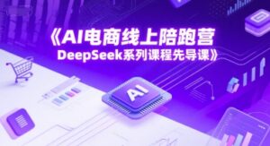 AI电商线上陪跑营,DeepSeek系列课程先导课-川川创富网
