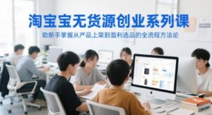 淘宝无货源创业系列课,助新手掌握从产品上架到盈利选品的全流程方法论-川川创富网