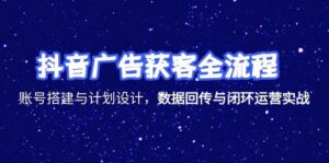 抖音广告获客全流程，账号搭建与计划设计，数据回传与闭环运营实战-川川创富网