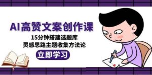 AI高赞文案创作课,15分钟搭建选题库,灵感思路主题收集方法论-川川创富网