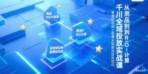 千川全域投放实战课，从测品到ROI计算，掌握短视频+直播全链路投放技巧-川川创富网