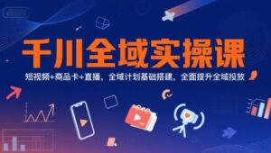 千川全域实操课,短视频+商品卡+直播,全域计划基础搭建,全面提升全域投放-川川创富网