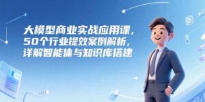 大模型商业实战应用课,50个行业提效案例解析,详解智能体与知识库搭建-川川创富网