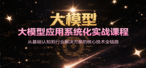 大模型应用系统化实战课程，从基础认知到行业解决方案的核心技术全链路-川川创富网