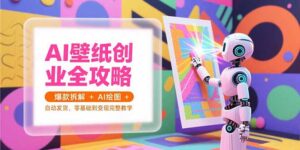 AI壁纸创业全攻略，爆款拆解+AI绘图+自动发货，零基础到变现完整教学-川川创富网