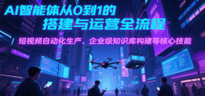 AI智能体从0到1的搭建与运营全流程,短视频自动化生产、企业级知识库构建等核心技能-川川创富网
