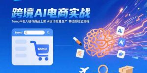 AI+跨境电商实战:Temu平台入驻与商品上架 AI设计批量生产 物流质检全流程-川川创富网