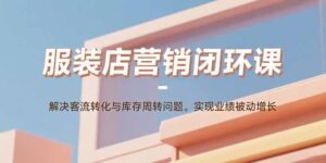 服装店营销闭环课:解决客流转化与库存周转问题。实现业绩被动增长-川川创富网