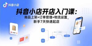 抖音小店开店入门课:商品上架+订单管理+物流设置,新手7天快速起店-川川创富网