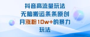 抖音高流量玩法:无脑搬运条条原创,月涨粉10w+的暴力玩法-川川创富网