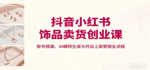 抖音小红书饰品卖货创业课,账号搭建、AI模特生成与开店上架营销全流程-川川创富网