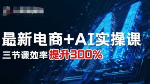 最新电商+AI实操课,三节课效率提升300%-川川创富网