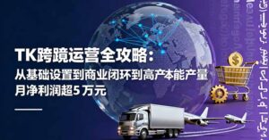 TK跨境运营全攻略:从基础设置到商业闭环到低成本量产,月净利润超5万美元-川川创富网