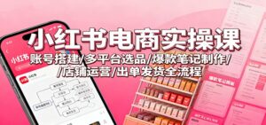 小红书电商实操课：账号搭建/多平台选品/爆款笔记制作/店铺运营/出单发货全流程-川川创富网