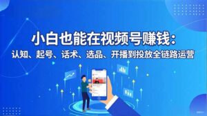 小白也能在视频号赚钱:认知、起号、话术、选品、开播到投放全链路运营-川川创富网