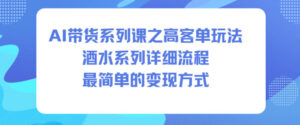 AI带货系列课之高客单玩法，酒水系列，详细流程，最简单的变现方式-川川创富网