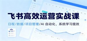 飞书高效运营实战课:日程/数据/项目管理/AI 自动化,系统学习提效-川川创富网