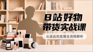 B站好物带货实战课,账号定位、选品拍摄、运营变现,全流程教学,实现UP主月入过万-川川创富网