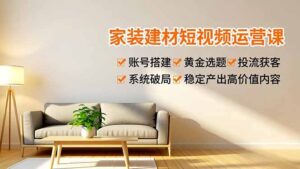 家装建材短视频运营课,账号搭建、黄金选题、投流获客,系统破局,稳定产出高价值内容-川川创富网