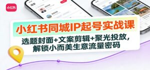 小红书同城IP起号实战课：选题封面+文案剪辑+聚光投放，解锁小而美生意流量密码-川川创富网