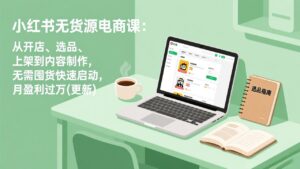小红书无货源电商课：从开店、选品、上架到内容制作，无需囤货快速启动，月盈利过万(更新-川川创富网